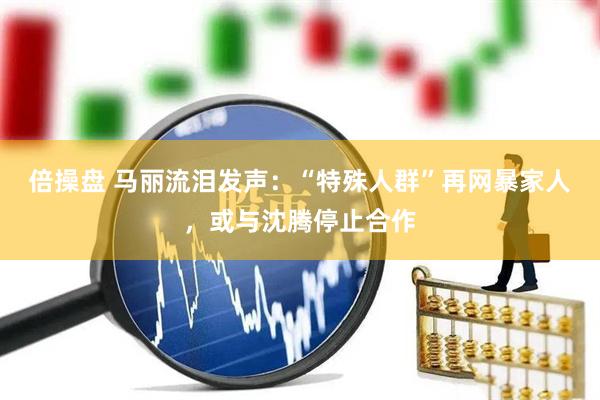 倍操盘 马丽流泪发声：“特殊人群”再网暴家人，或与沈腾停止合作