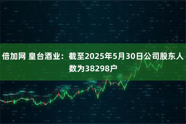 倍加网 皇台酒业：截至2025年5月30日公司股东人数为38298户