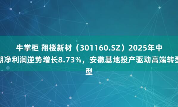 牛掌柜 翔楼新材（301160.SZ）2025年中期净利润逆势增长8.73%，安徽基地投产驱动高端转型