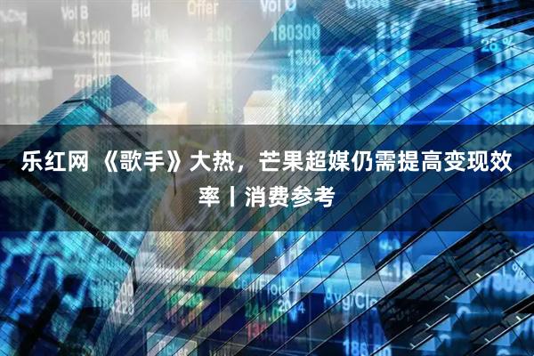 乐红网 《歌手》大热，芒果超媒仍需提高变现效率丨消费参考
