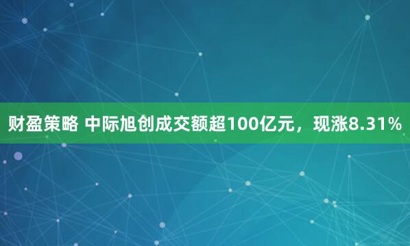 财盈策略 中际旭创成交额超100亿元，现涨8.31%