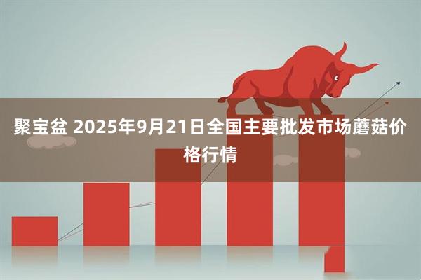 聚宝盆 2025年9月21日全国主要批发市场蘑菇价格行情