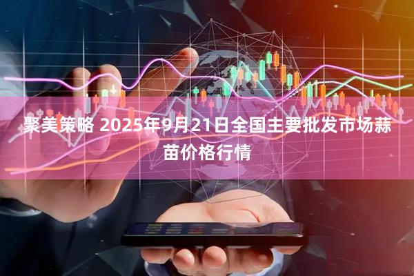 聚美策略 2025年9月21日全国主要批发市场蒜苗价格行情