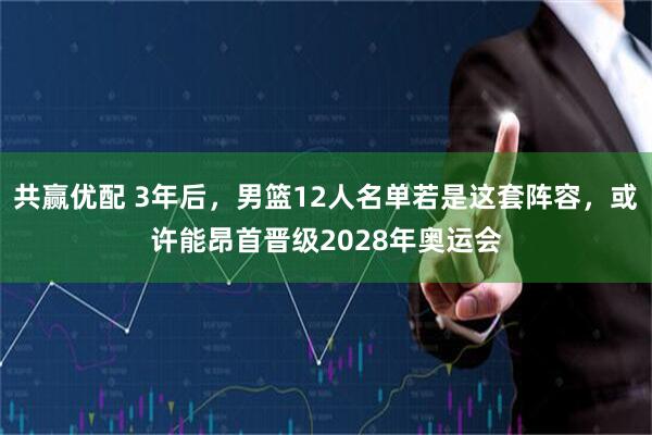 共赢优配 3年后，男篮12人名单若是这套阵容，或许能昂首晋级2028年奥运会