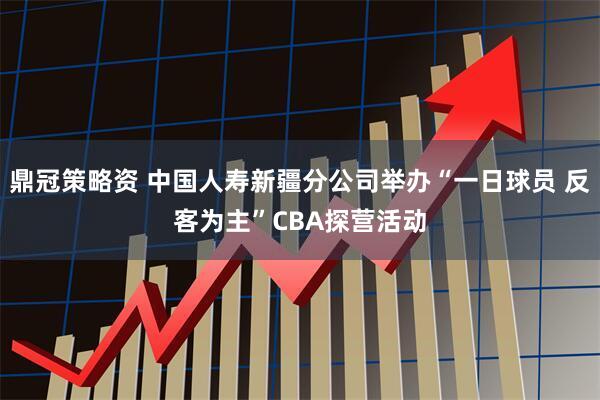 鼎冠策略资 中国人寿新疆分公司举办“一日球员 反客为主”CBA探营活动