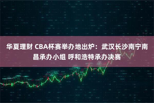 华夏理财 CBA杯赛举办地出炉：武汉长沙南宁南昌承办小组 呼和浩特承办决赛