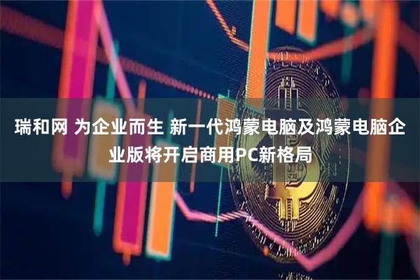 瑞和网 为企业而生 新一代鸿蒙电脑及鸿蒙电脑企业版将开启商用PC新格局