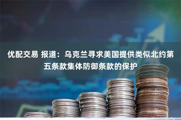 优配交易 报道：乌克兰寻求美国提供类似北约第五条款集体防御条款的保护