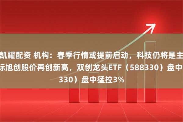 凯耀配资 机构：春季行情或提前启动，科技仍将是主线！中际旭创股价再创新高，双创龙头ETF（588330）盘中猛拉3%