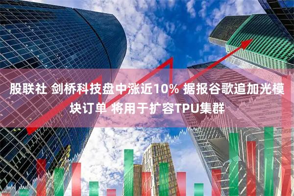 股联社 剑桥科技盘中涨近10% 据报谷歌追加光模块订单 将用于扩容TPU集群