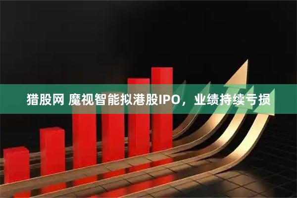 猎股网 魔视智能拟港股IPO，业绩持续亏损