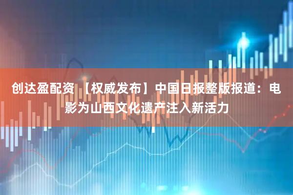 创达盈配资 【权威发布】中国日报整版报道：电影为山西文化遗产注入新活力