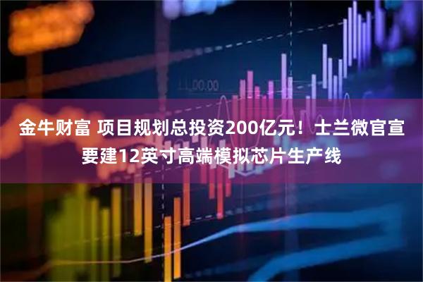 金牛财富 项目规划总投资200亿元！士兰微官宣要建12英寸高端模拟芯片生产线