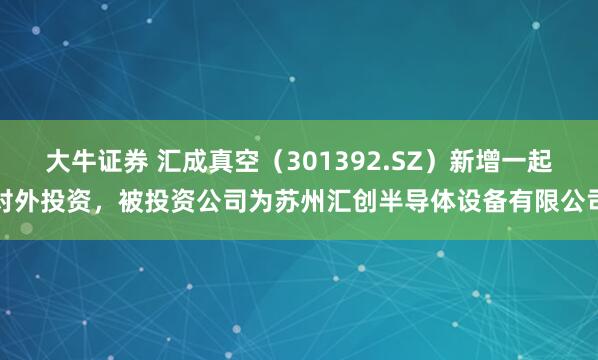 大牛证券 汇成真空（301392.SZ）新增一起对外投资，被投资公司为苏州汇创半导体设备有限公司