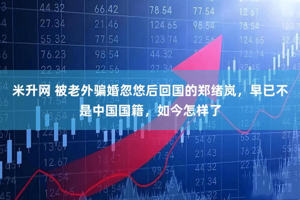 米升网 被老外骗婚忽悠后回国的郑绪岚，早已不是中国国籍，如今怎样了