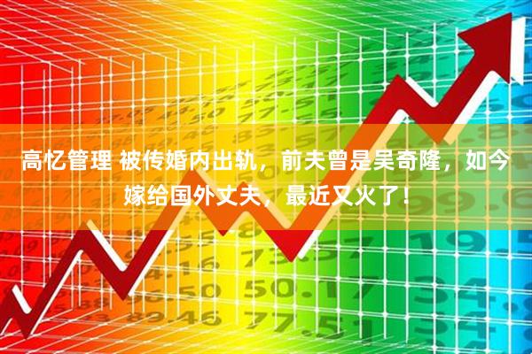 高忆管理 被传婚内出轨，前夫曾是吴奇隆，如今嫁给国外丈夫，最近又火了！