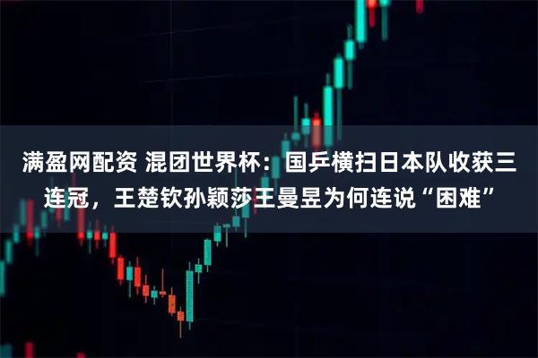 满盈网配资 混团世界杯：国乒横扫日本队收获三连冠，王楚钦孙颖莎王曼昱为何连说“困难”