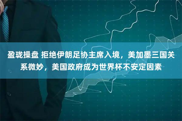盈珑操盘 拒绝伊朗足协主席入境，美加墨三国关系微妙，美国政府成为世界杯不安定因素
