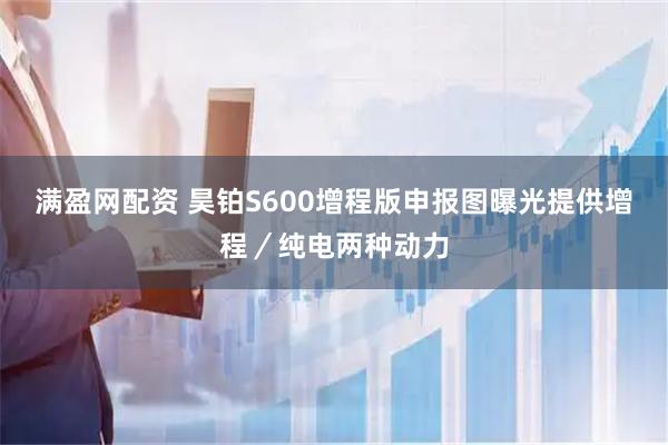 满盈网配资 昊铂S600增程版申报图曝光提供增程／纯电两种动力