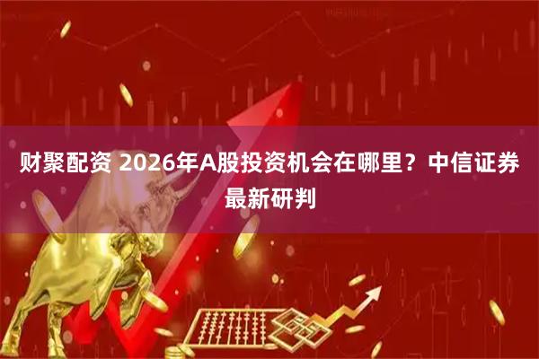 财聚配资 2026年A股投资机会在哪里？中信证券最新研判
