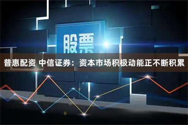 普惠配资 中信证券：资本市场积极动能正不断积累