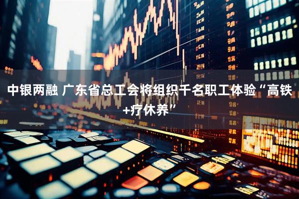 中银两融 广东省总工会将组织千名职工体验“高铁+疗休养”