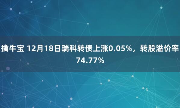 擒牛宝 12月18日瑞科转债上涨0.05%，转股溢价率74.77%