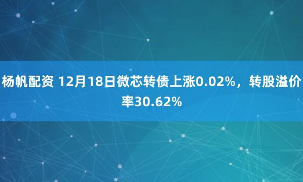 杨帆配资 12月18日微芯转债上涨0.02%，转股溢价率30.62%