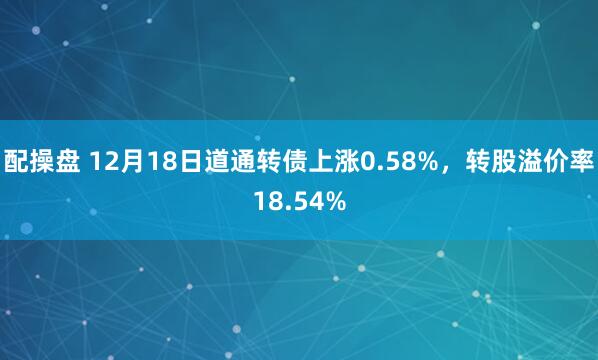 配操盘 12月18日道通转债上涨0.58%，转股溢价率18.54%
