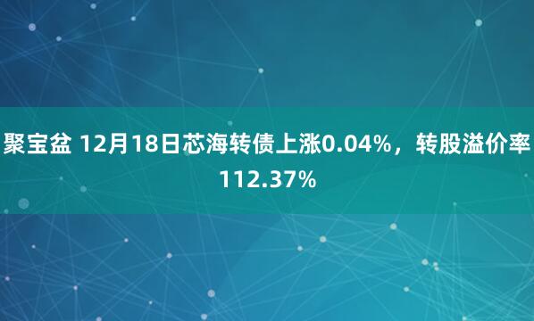 聚宝盆 12月18日芯海转债上涨0.04%，转股溢价率112.37%
