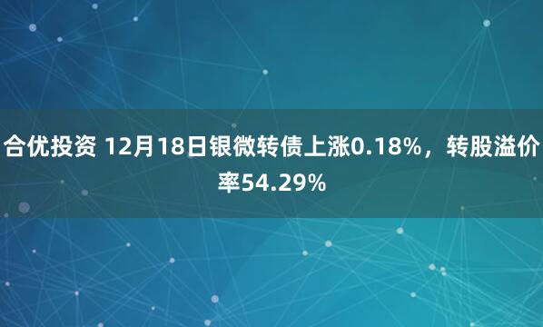 合优投资 12月18日银微转债上涨0.18%，转股溢价率54.29%