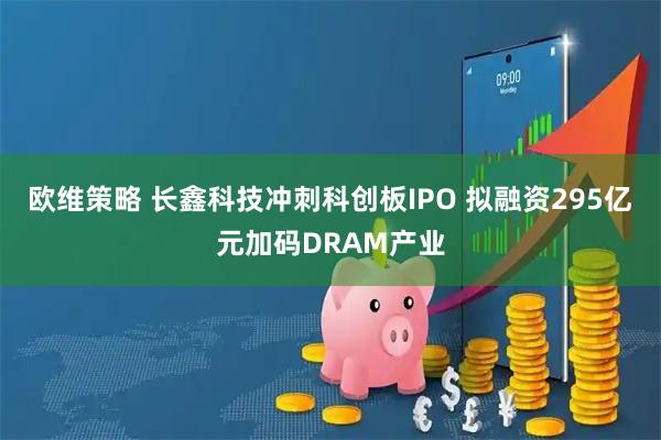 欧维策略 长鑫科技冲刺科创板IPO 拟融资295亿元加码DRAM产业