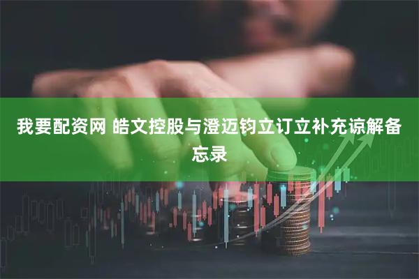 我要配资网 皓文控股与澄迈钧立订立补充谅解备忘录