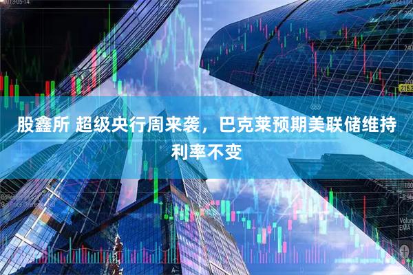 股鑫所 超级央行周来袭，巴克莱预期美联储维持利率不变