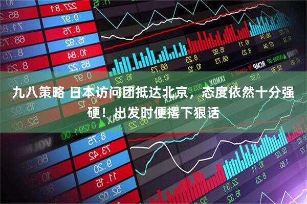 九八策略 日本访问团抵达北京，态度依然十分强硬！出发时便撂下狠话